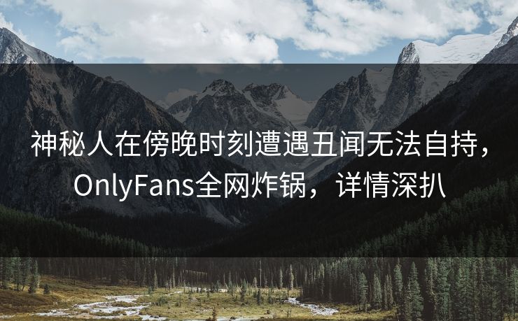 神秘人在傍晚时刻遭遇丑闻无法自持,OnlyFans全网炸锅,详情深扒 神秘人在傍晚时刻遭遇丑闻无法自持,OnlyFans全网炸锅,详情深扒