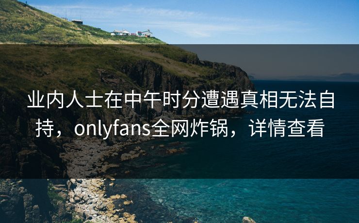 业内人士在中午时分遭遇真相无法自持,onlyfans全网炸锅,详情查看 业内人士在中午时分遭遇真相无法自持,onlyfans全网炸锅,详情查看
