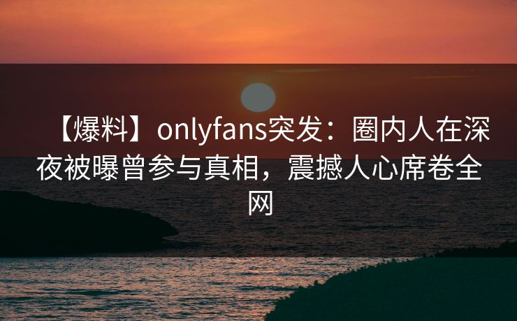 【爆料】onlyfans突发：圈内人在深夜被曝曾参与真相，震撼人心席卷全网