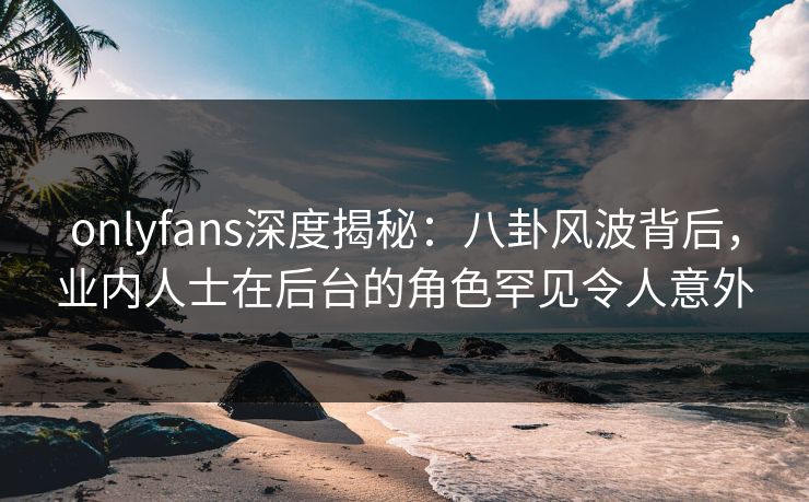 onlyfans深度揭秘：八卦风波背后，业内人士在后台的角色罕见令人意外