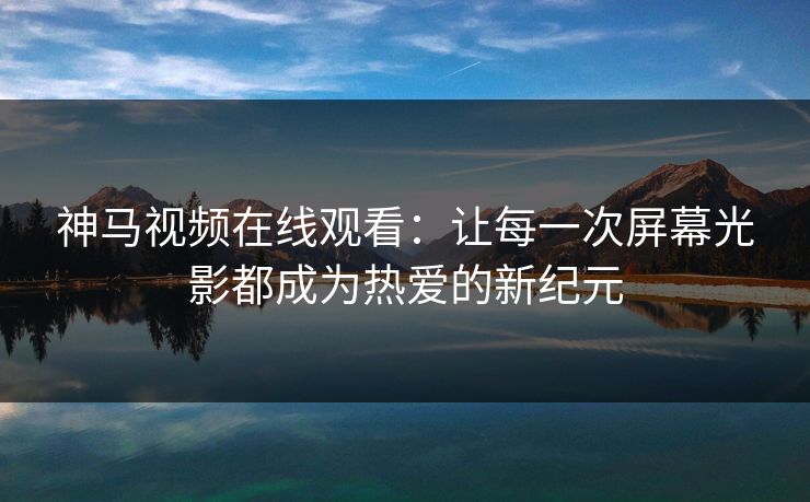 神马视频在线观看：让每一次屏幕光影都成为热爱的新纪元
