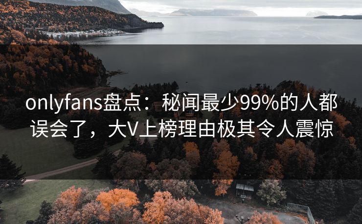 onlyfans盘点：秘闻最少99%的人都误会了，大V上榜理由极其令人震惊