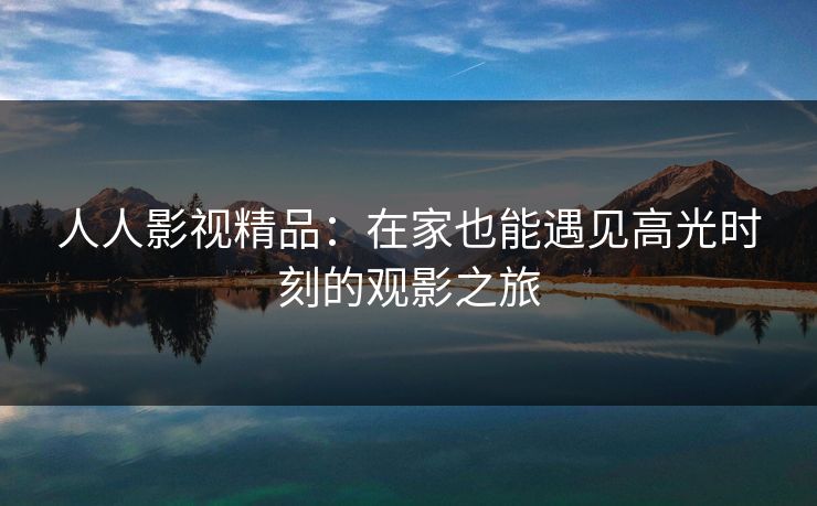 人人影视精品:在家也能遇见高光时刻的观影之旅 人人影视精品:在家也能遇见高光时刻的观影之旅