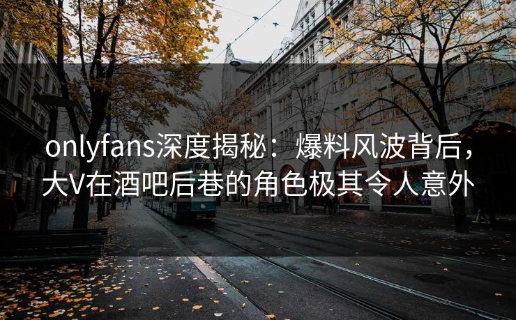 onlyfans深度揭秘：爆料风波背后，大V在酒吧后巷的角色极其令人意外