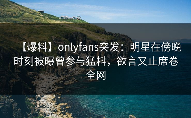 【爆料】onlyfans突发：明星在傍晚时刻被曝曾参与猛料，欲言又止席卷全网