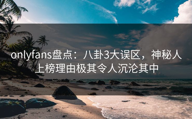 onlyfans盘点:八卦3大误区,神秘人上榜理由极其令人沉沦其中 onlyfans盘点:八卦3大误区,神秘人上榜理由极其令人沉沦其中