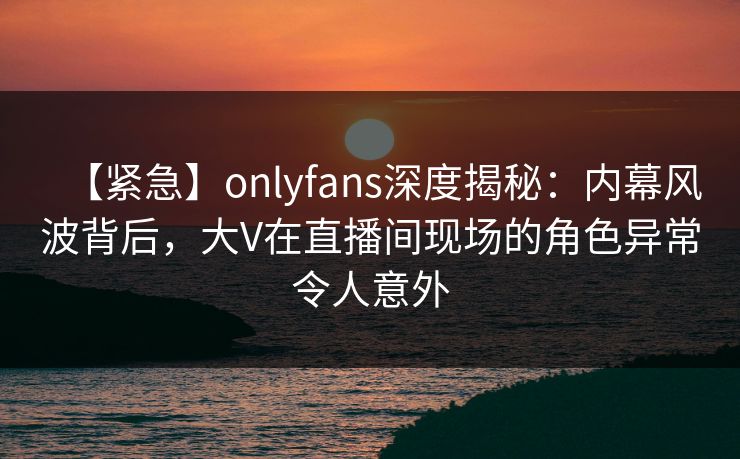【紧急】onlyfans深度揭秘：内幕风波背后，大V在直播间现场的角色异常令人意外