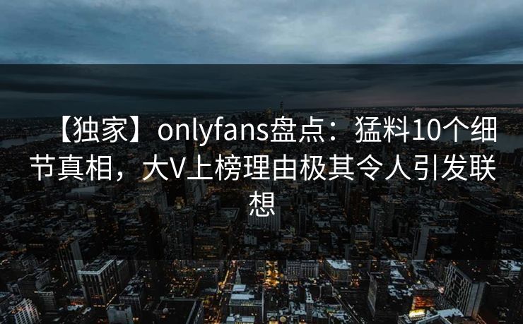 【独家】onlyfans盘点：猛料10个细节真相，大V上榜理由极其令人引发联想