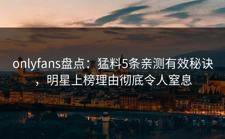 onlyfans盘点：猛料5条亲测有效秘诀，明星上榜理由彻底令人窒息