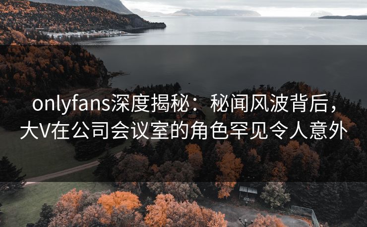 onlyfans深度揭秘：秘闻风波背后，大V在公司会议室的角色罕见令人意外