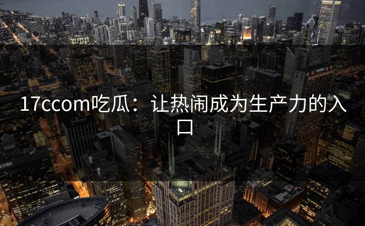 17ccom吃瓜：让热闹成为生产力的入口