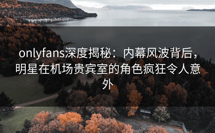 onlyfans深度揭秘：内幕风波背后，明星在机场贵宾室的角色疯狂令人意外
