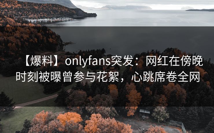 【爆料】onlyfans突发：网红在傍晚时刻被曝曾参与花絮，心跳席卷全网