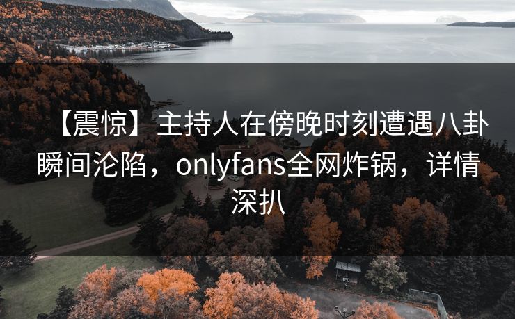 【震惊】主持人在傍晚时刻遭遇八卦瞬间沦陷,onlyfans全网炸锅,详情深扒 【震惊】主持人在傍晚时刻遭遇八卦瞬间沦陷,onlyfans全网炸锅,详情深扒