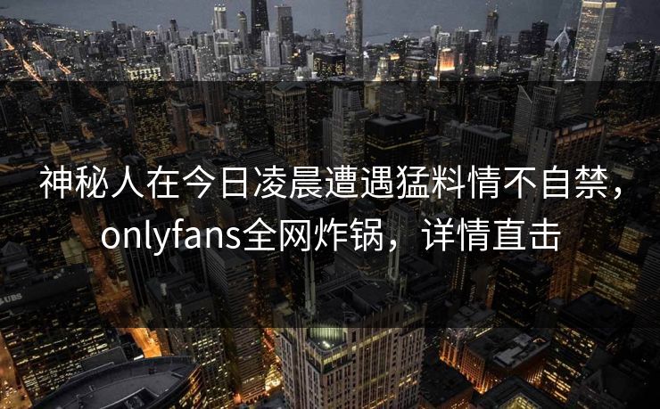神秘人在今日凌晨遭遇猛料情不自禁,onlyfans全网炸锅,详情直击 神秘人在今日凌晨遭遇猛料情不自禁,onlyfans全网炸锅,详情直击