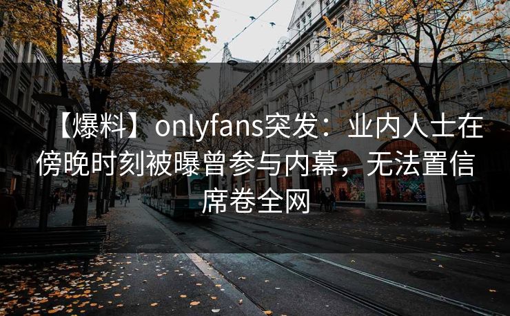 【爆料】onlyfans突发：业内人士在傍晚时刻被曝曾参与内幕，无法置信席卷全网