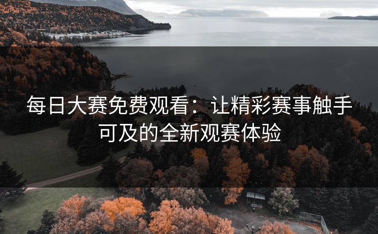 每日大赛免费观看：让精彩赛事触手可及的全新观赛体验