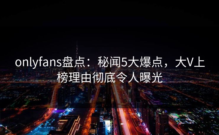 onlyfans盘点:秘闻5大爆点,大V上榜理由彻底令人曝光 onlyfans盘点:秘闻5大爆点,大V上榜理由彻底令人曝光