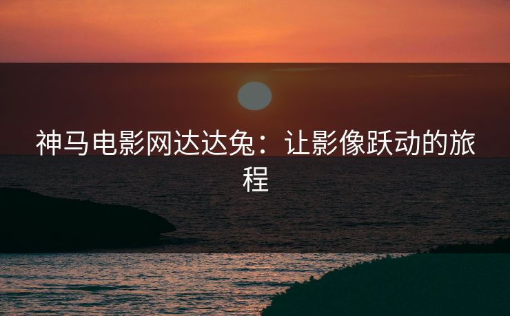 神马电影网达达兔：让影像跃动的旅程