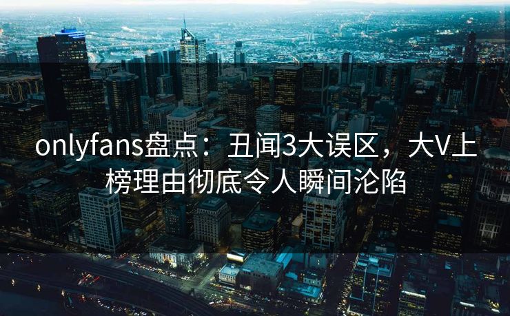 onlyfans盘点：丑闻3大误区，大V上榜理由彻底令人瞬间沦陷