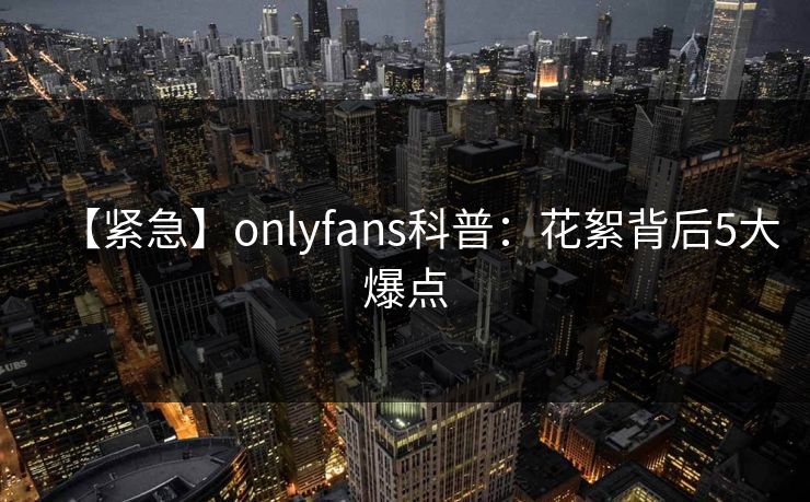 【紧急】onlyfans科普：花絮背后5大爆点