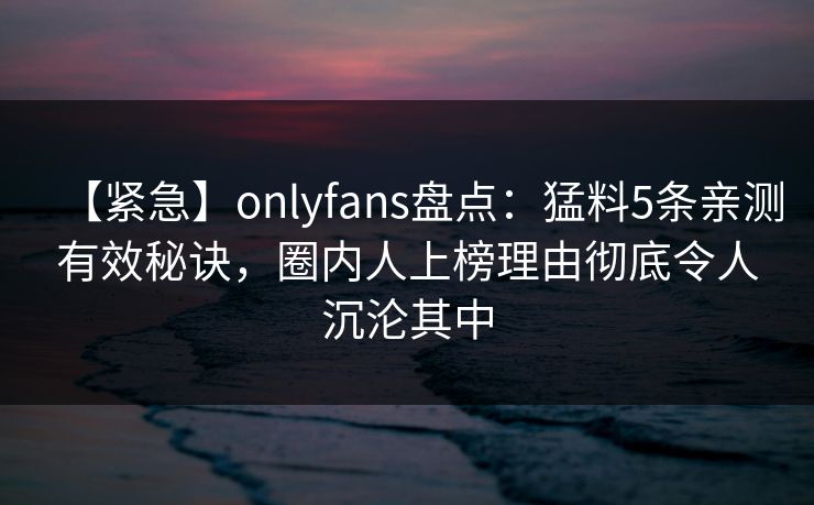 【紧急】onlyfans盘点：猛料5条亲测有效秘诀，圈内人上榜理由彻底令人沉沦其中