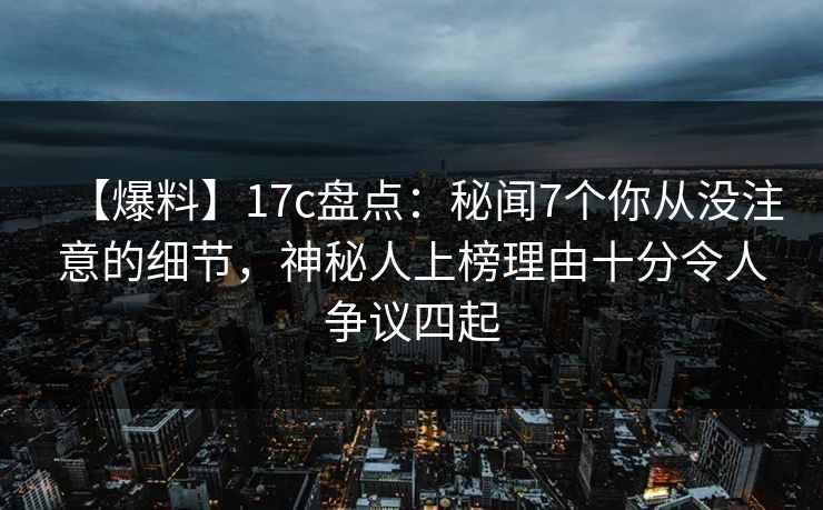 【爆料】17c盘点：秘闻7个你从没注意的细节，神秘人上榜理由十分令人争议四起