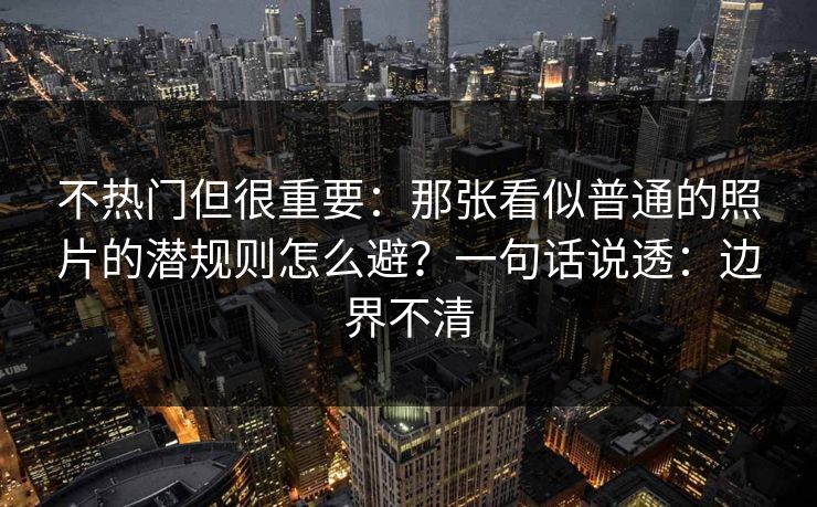 不热门但很重要：那张看似普通的照片的潜规则怎么避？一句话说透：边界不清