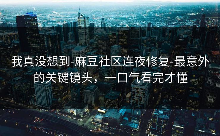 我真没想到-麻豆社区连夜修复-最意外的关键镜头，一口气看完才懂