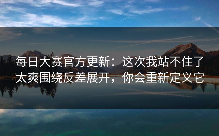 每日大赛官方更新：这次我站不住了太爽围绕反差展开，你会重新定义它