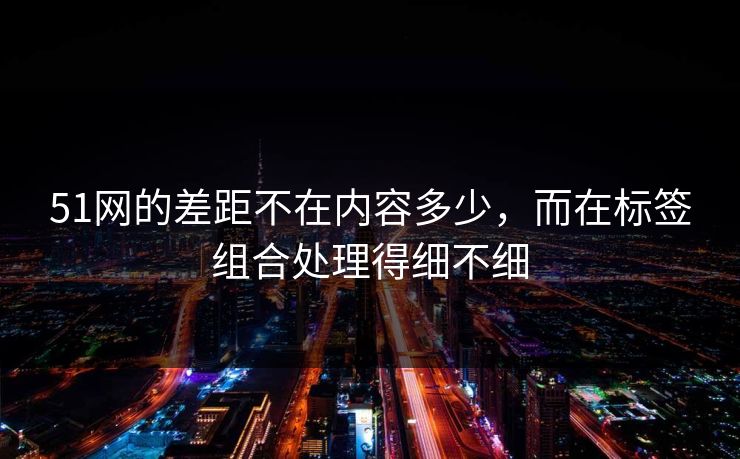 51网的差距不在内容多少，而在标签组合处理得细不细