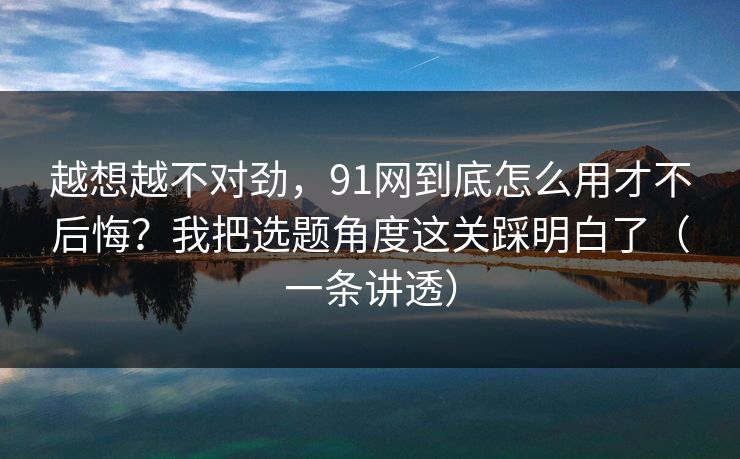 越想越不对劲，91网到底怎么用才不后悔？我把选题角度这关踩明白了（一条讲透）
