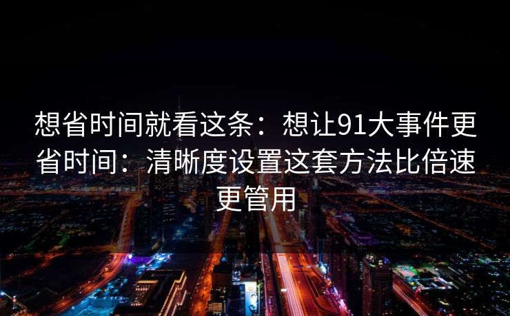 想省时间就看这条：想让91大事件更省时间：清晰度设置这套方法比倍速更管用