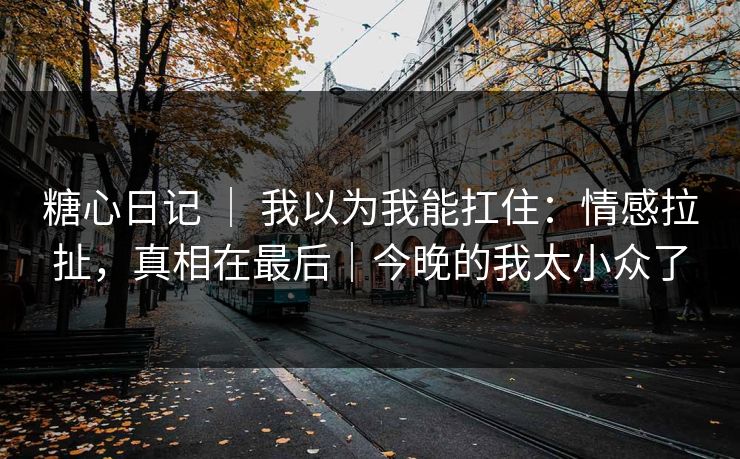 糖心日记 | 我以为我能扛住:情感拉扯,真相在最后|今晚的我太小众了 糖心日记 | 我以为我能扛住:情感拉扯,真相在最后|今晚的我太小众了