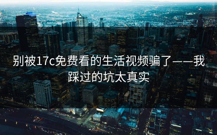别被17c免费看的生活视频骗了——我踩过的坑太真实
