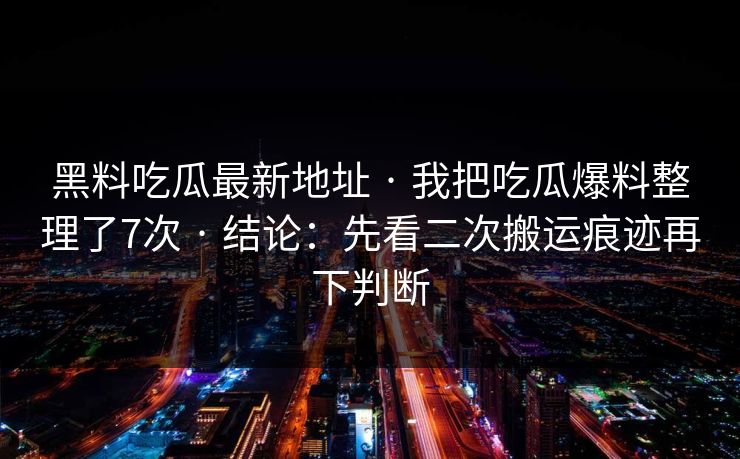 黑料吃瓜最新地址 · 我把吃瓜爆料整理了7次 · 结论：先看二次搬运痕迹再下判断