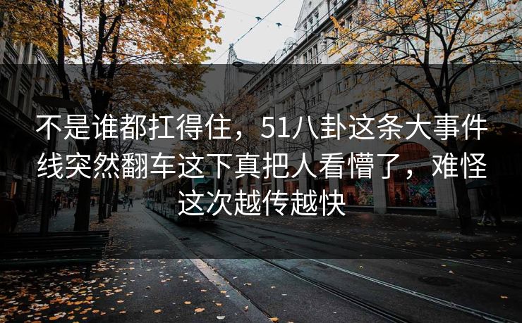不是谁都扛得住,51八卦这条大事件线突然翻车这下真把人看懵了,难怪这次越传越快 不是谁都扛得住,51八卦这条大事件线突然翻车这下真把人看懵了,难怪这次越传越快