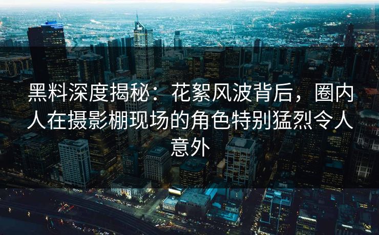 黑料深度揭秘:花絮风波背后,圈内人在摄影棚现场的角色特别猛烈令人意外 黑料深度揭秘:花絮风波背后,圈内人在摄影棚现场的角色特别猛烈令人意外